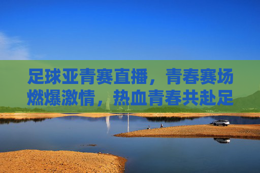 足球亚青赛直播，青春赛场燃爆激情，热血青春共赴足球之约，足球亚青赛直播，青春赛场燃爆激情，热血青春共赴足球之约