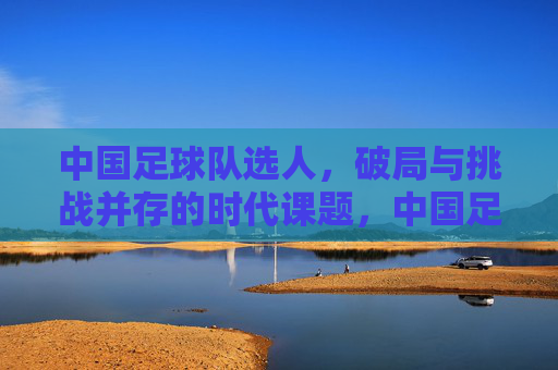 中国足球队选人，破局与挑战并存的时代课题，中国足球队选人，破局与挑战并存的时代课题