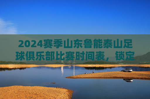 2024赛季山东鲁能泰山足球俱乐部比赛时间表,锁定关键对决,共赴绿茵盛宴,2024赛季山东鲁能泰山比赛时间表,锁定关键对决,共赴绿茵盛宴