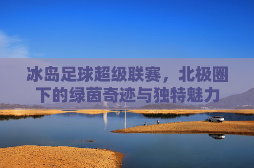 冰岛足球超级联赛，北极圈下的绿茵奇迹与独特魅力