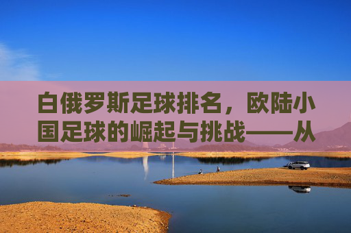 白俄罗斯足球排名,欧陆小国足球的崛起与挑战——从排名看球队实力与前景分析,白俄罗斯足球排名,欧陆小国足球的崛起与挑战——从排名看球队实力与前景分析