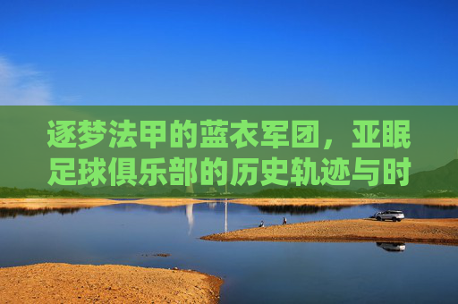 逐梦法甲的蓝衣军团，亚眠足球俱乐部的历史轨迹与时代征程