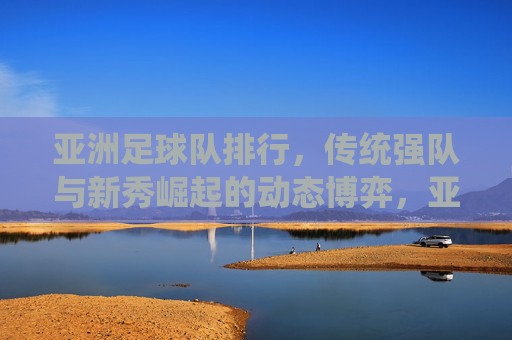 亚洲足球队排行,传统强队与新秀崛起的动态博弈,亚洲足球队排行,传统强队与新秀崛起的动态博弈