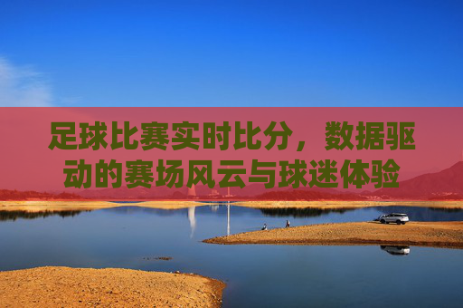 足球比赛实时比分，数据驱动的赛场风云与球迷体验