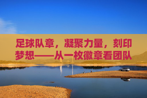 足球队章，凝聚力量，刻印梦想——从一枚徽章看团队精神与青春印记