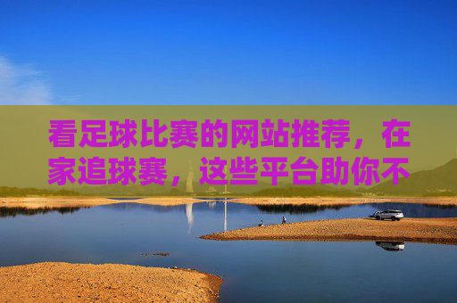 看足球比赛的网站推荐，在家追球赛，这些平台助你不错过每一场精彩瞬间，足球比赛在线观看平台推荐，在家追球赛，不错过每一场精彩瞬间