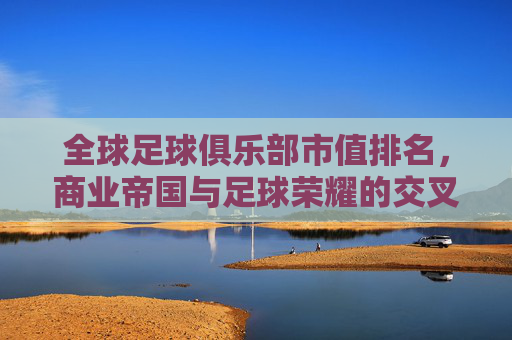 全球足球俱乐部市值排名,商业帝国与足球荣耀的交叉点——解析豪门俱乐部市值背后的逻辑与趋势