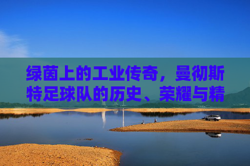 绿茵上的工业传奇，曼彻斯特足球队的历史、荣耀与精神传承，绿茵上的工业传奇，曼彻斯特足球队的历史、荣耀与精神传承
