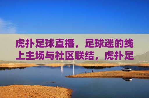 虎扑足球直播,足球迷的线上主场与社区联结,虎扑足球直播,足球迷的线上主场与社区联结