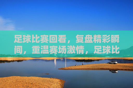 足球比赛回看,复盘精彩瞬间,重温赛场激情,足球比赛回看,复盘精彩瞬间,重温赛场激情