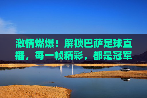 激情燃爆!解锁巴萨足球直播,每一帧精彩,都是冠军的征途