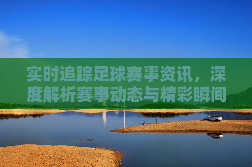实时追踪足球赛事资讯，深度解析赛事动态与精彩瞬间，实时追踪足球赛事资讯，深度解析赛事动态与精彩瞬间