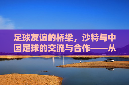 足球友谊的桥梁，沙特与中国足球的交流与合作——从对手到伙伴的跨越，足球友谊的桥梁，沙特与中国足球的交流与合作——从对手到伙伴的跨越