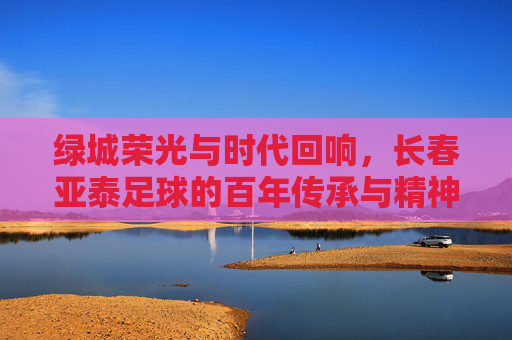 绿城荣光与时代回响，长春亚泰足球的百年传承与精神图腾，绿城荣光与时代回响，长春亚泰足球的百年传承与精神图腾