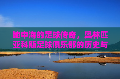 地中海的足球传奇,奥林匹亚科斯足球俱乐部的历史与荣耀,地中海足球传奇,奥林匹亚科斯俱乐部的历史与荣耀
