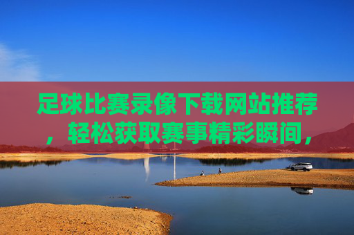 足球比赛录像下载网站推荐，轻松获取赛事精彩瞬间，助你重温经典对决，足球比赛录像下载网站推荐，轻松获取赛事精彩瞬间，助你重温经典对决