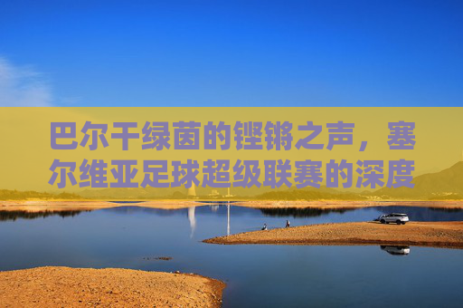 巴尔干绿茵的铿锵之声,塞尔维亚足球超级联赛的深度解析,巴尔干绿茵的铿锵之声,塞尔维亚足球超级联赛深度解析
