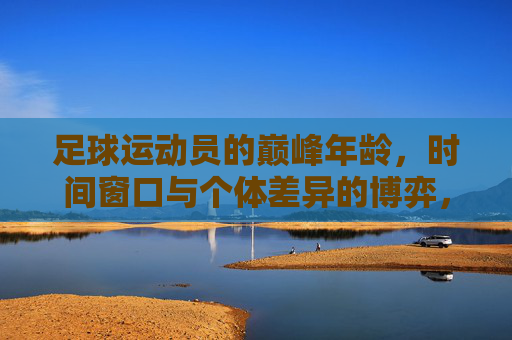 足球运动员的巅峰年龄，时间窗口与个体差异的博弈，足球运动员的巅峰年龄，时间窗口与个体差异的博弈