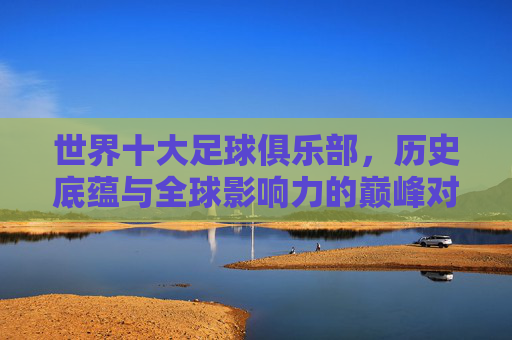 世界十大足球俱乐部,历史底蕴与全球影响力的巅峰对决,世界十大足球俱乐部,历史底蕴与全球影响力的巅峰对决