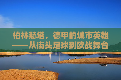 柏林赫塔,德甲的城市英雄——从街头足球到欧战舞台的逆袭之路,柏林赫塔,德甲的城市英雄——从街头足球到欧战舞台的逆袭之路