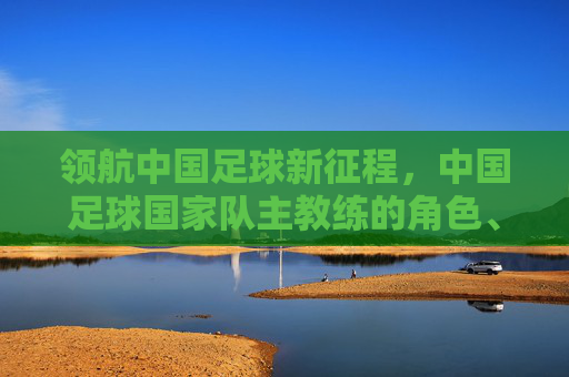领航中国足球新征程,中国足球国家队主教练的角色、挑战与未来使命,领航中国足球新征程,中国足球国家队主教练的角色、挑战与未来使命