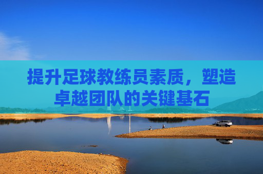 提升足球教练员素质，塑造卓越团队的关键基石