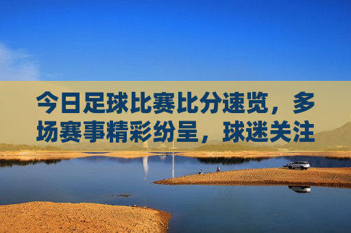 今日足球比赛比分速览,多场赛事精彩纷呈,球迷关注焦点汇总,今日足球比赛比分速览,多场赛事精彩纷呈,球迷关注焦点汇总