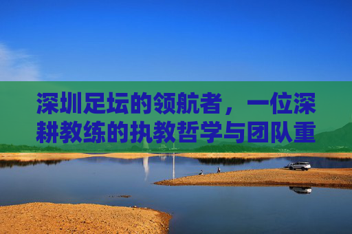 深圳足坛的领航者，一位深耕教练的执教哲学与团队重塑之旅，深圳足坛的领航者，一位深耕教练的执教哲学与团队重塑之旅