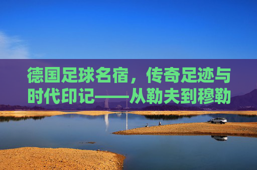 德国足球名宿，传奇足迹与时代印记——从勒夫到穆勒的荣耀传承，德国足球名宿，传奇足迹与时代印记——从勒夫到穆勒的荣耀传承
