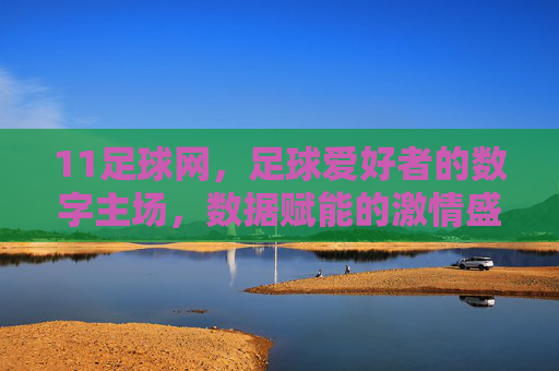 11足球网，足球爱好者的数字主场，数据赋能的激情盛宴