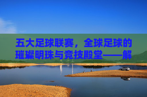 五大足球联赛,全球足球的璀璨明珠与竞技殿堂——解析世界顶级足球赛事的辉煌与魅力,五大足球联赛,全球足球的璀璨明珠与竞技殿堂——解析世界顶级足球赛事的辉煌与魅力