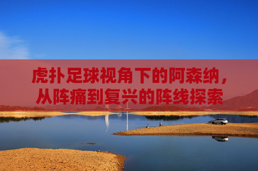 虎扑足球视角下的阿森纳,从阵痛到复兴的阵线探索