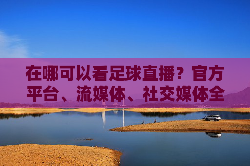 在哪可以看足球直播?官方平台、流媒体、社交媒体全解析,轻松追球赛,在哪可以看足球直播?官方平台、流媒体、社交媒体全解析,轻松追球赛