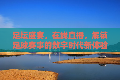足坛盛宴,在线直播,解锁足球赛事的数字时代新体验,足坛盛宴在线直播,解锁足球赛事的数字时代新体验