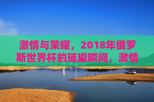 激情与荣耀，2018年俄罗斯世界杯的璀璨瞬间，激情与荣耀，2018年俄罗斯世界杯的璀璨瞬间