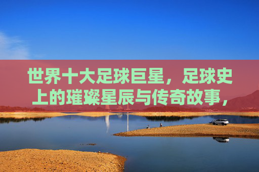 世界十大足球巨星,足球史上的璀璨星辰与传奇故事,世界十大足球巨星,足球史上的璀璨星辰与传奇故事