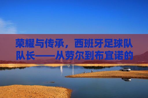 荣耀与传承,西班牙足球队队长——从劳尔到布宜诺的领航者之路