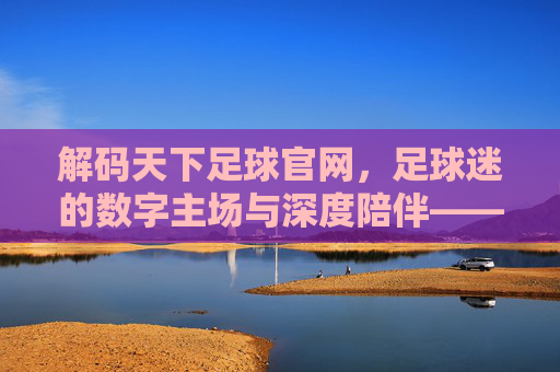 解码天下足球官网，足球迷的数字主场与深度陪伴——从实时资讯到文化传承的全方位体验，解码天下足球官网，足球迷的数字主场与深度陪伴——从实时资讯到文化传承的全方位体验
