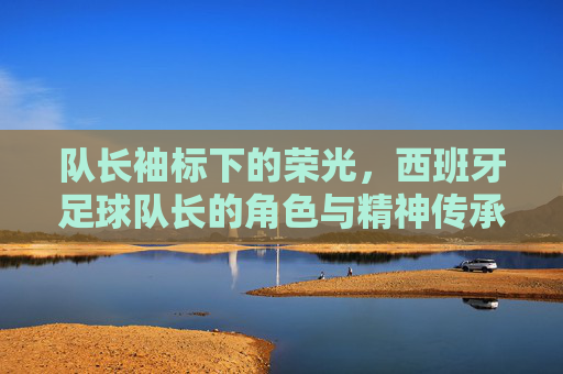 队长袖标下的荣光,西班牙足球队长的角色与精神传承,队长袖标下的荣光,西班牙足球队长的角色与精神传承