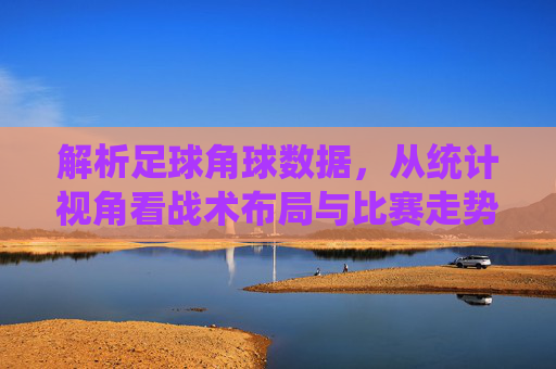解析足球角球数据,从统计视角看战术布局与比赛走势