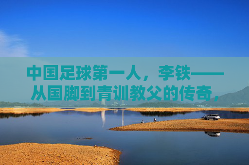 中国足球第一人,李铁——从国脚到青训教父的传奇,及其在中国足球史上的里程碑意义,中国足球第一人李铁,从国脚到青训教父的传奇及其历史里程碑意义