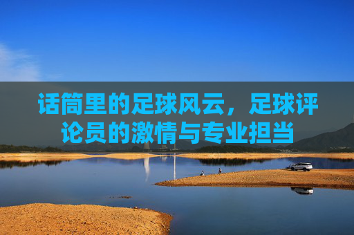 话筒里的足球风云,足球评论员的激情与专业担当
