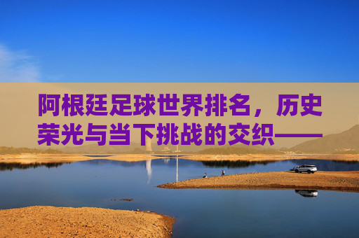 阿根廷足球世界排名，历史荣光与当下挑战的交织——从世界顶级强队到近期排名波动