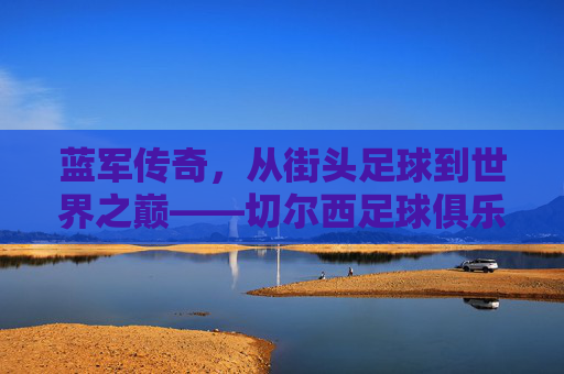 蓝军传奇，从街头足球到世界之巅——切尔西足球俱乐部的百年辉煌与精神传承