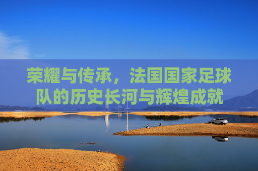 荣耀与传承,法国国家足球队的历史长河与辉煌成就