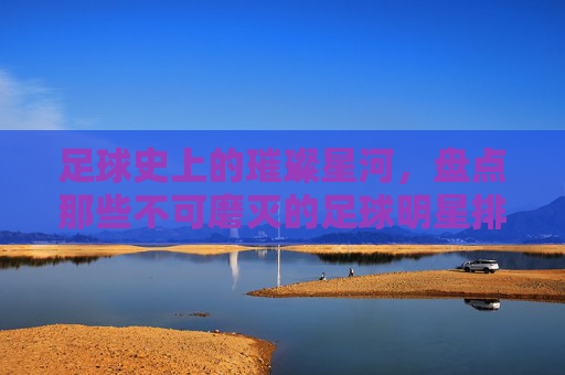 足球史上的璀璨星河，盘点那些不可磨灭的足球明星排名