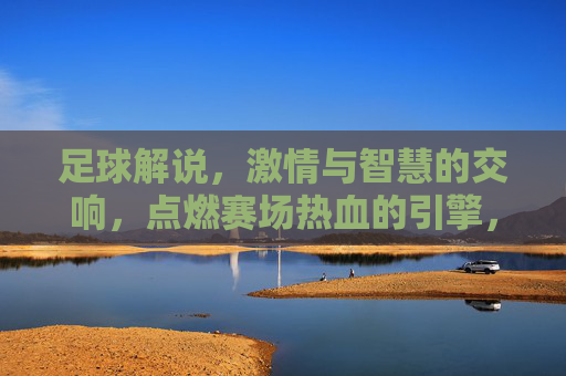 足球解说，激情与智慧的交响，点燃赛场热血的引擎，足球解说，激情与智慧的交响，点燃赛场热血的引擎