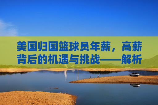 美国归国篮球员年薪，高薪背后的机遇与挑战——解析海外归国球员的薪资现状与市场趋势，美国归国篮球员年薪，高薪背后的机遇与挑战——解析海外归国球员的薪资现状与市场趋势