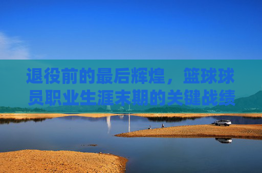 退役前的最后辉煌，篮球球员职业生涯末期的关键战绩与传奇印记