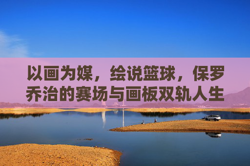 以画为媒,绘说篮球,保罗乔治的赛场与画板双轨人生